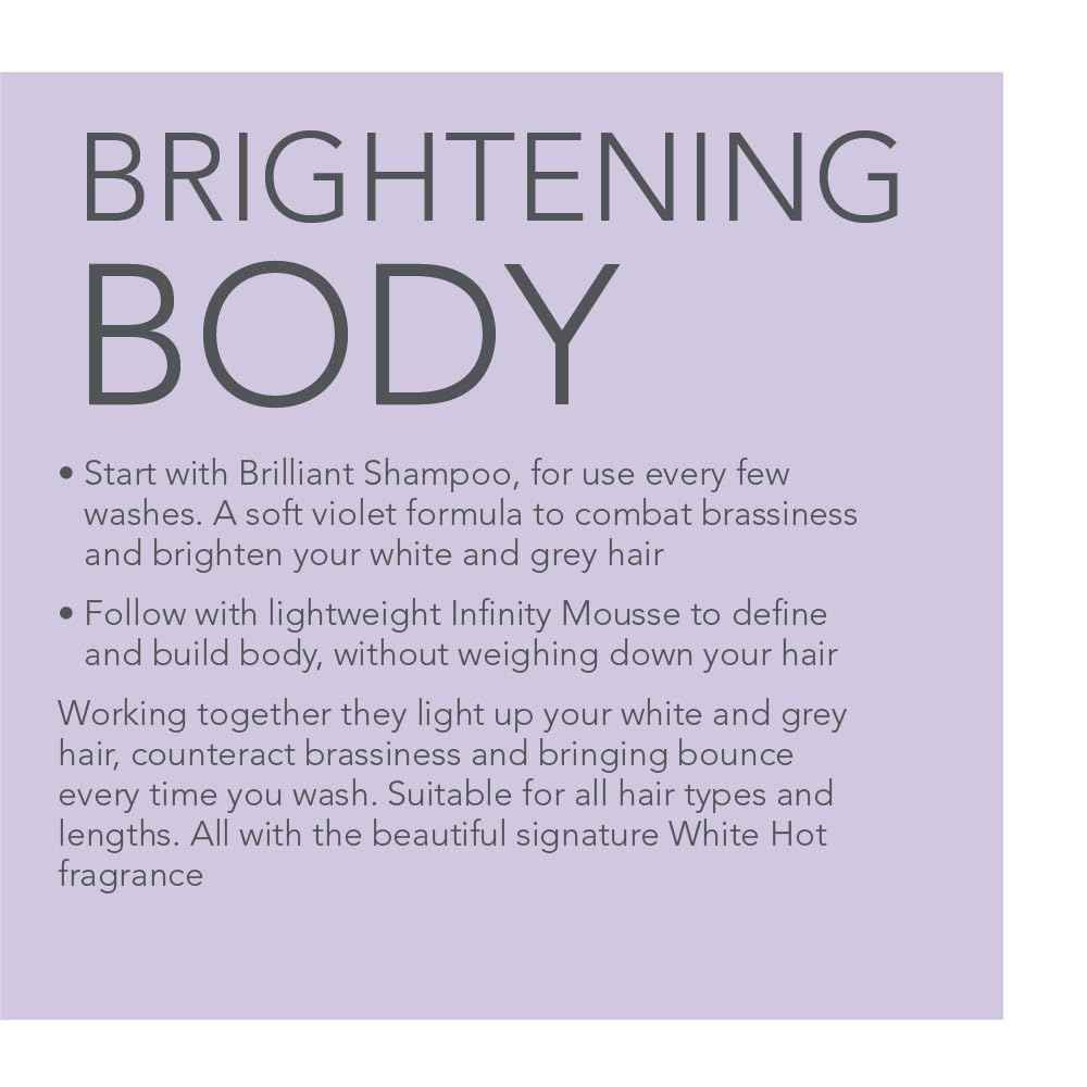 White Hot Brilliant Bounce Duo: Brilliant Shampoo 200ml and Infinity Mousse 150ml, counteracts yellow tones and promotes shine with each time you use.